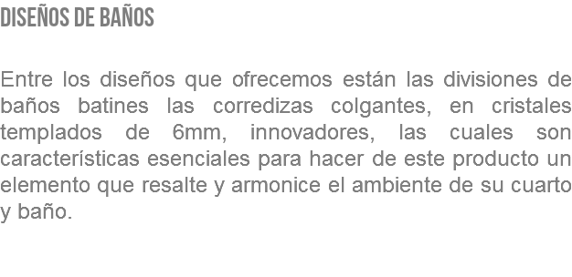 DISEÑOS DE BAÑOS Entre los diseños que ofrecemos están las divisiones de baños batines las corredizas colgantes, en cristales templados de 6mm, innovadores, las cuales son características esenciales para hacer de este producto un elemento que resalte y armonice el ambiente de su cuarto y baño. 