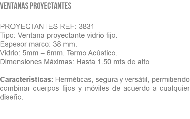 VENTANAS PROYECTANTES PROYECTANTES REF: 3831 Tipo: Ventana proyectante vidrio fijo. Espesor marco: 38 mm. Vidrio: 5mm – 6mm. Termo Acústico. Dimensiones Máximas: Hasta 1.50 mts de alto Características: Herméticas, segura y versátil, permitiendo combinar cuerpos fijos y móviles de acuerdo a cualquier diseño. 
