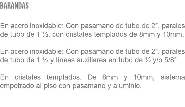 BARANDAS En acero inoxidable: Con pasamano de tubo de 2″, parales de tubo de 1 ½, con cristales templados de 8mm y 10mm. En acero inoxidable: Con pasamano de tubo de 2″, parales de tubo de 1 ½ y líneas auxiliares en tubo de ½ y/o 5/8″ En cristales templados: De 8mm y 10mm, sistema empotrado al piso con pasamano y aluminio. 