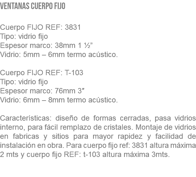 VENTANAS CUERPO FIJO Cuerpo FIJO REF: 3831 Tipo: vidrio fijo Espesor marco: 38mm 1 ½” Vidrio: 5mm – 6mm termo acústico. Cuerpo FIJO REF: T-103 Tipo: vidrio fijo Espesor marco: 76mm 3″ Vidrio: 6mm – 8mm termo acústico. Características: diseño de formas cerradas, pasa vidrios interno, para fácil remplazo de cristales. Montaje de vidrios en fabricas y sitios para mayor rapidez y facilidad de instalación en obra. Para cuerpo fijo ref: 3831 altura máxima 2 mts y cuerpo fijo REF: t-103 altura máxima 3mts. 